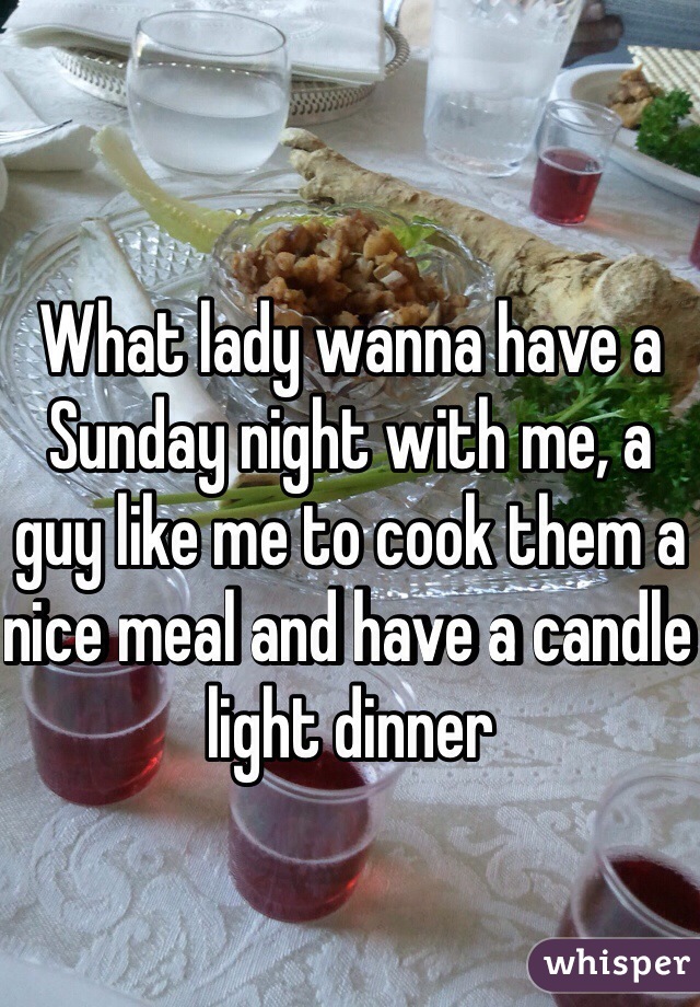 What lady wanna have a Sunday night with me, a guy like me to cook them a nice meal and have a candle light dinner