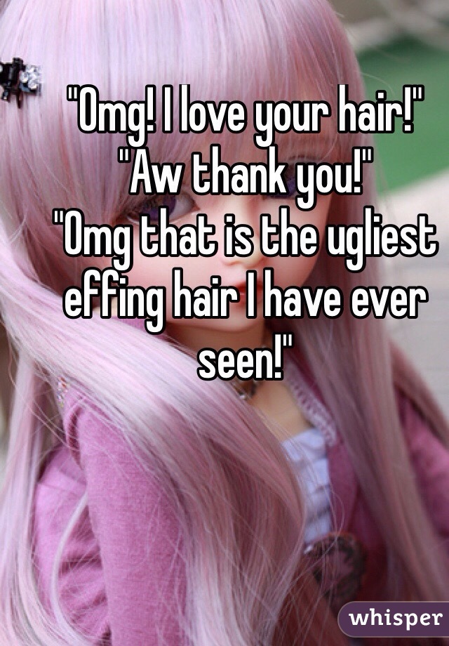 "Omg! I love your hair!"
"Aw thank you!"
"Omg that is the ugliest effing hair I have ever seen!"

