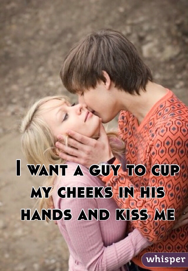 I want a guy to cup my cheeks in his hands and kiss me
