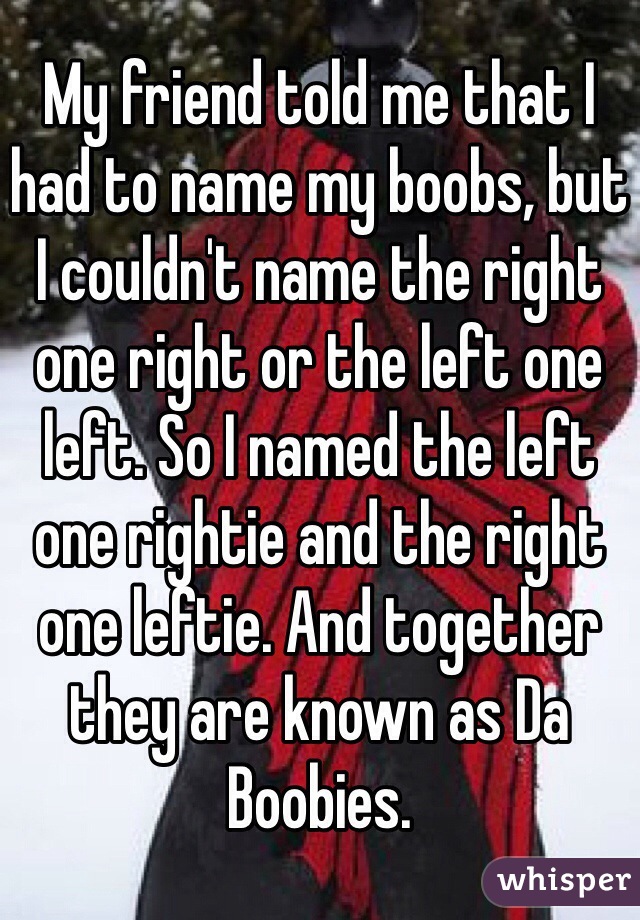 My friend told me that I had to name my boobs, but I couldn't name the right one right or the left one left. So I named the left one rightie and the right one leftie. And together they are known as Da Boobies. 