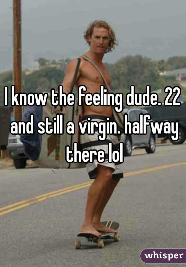 I know the feeling dude. 22 and still a virgin. halfway there lol
