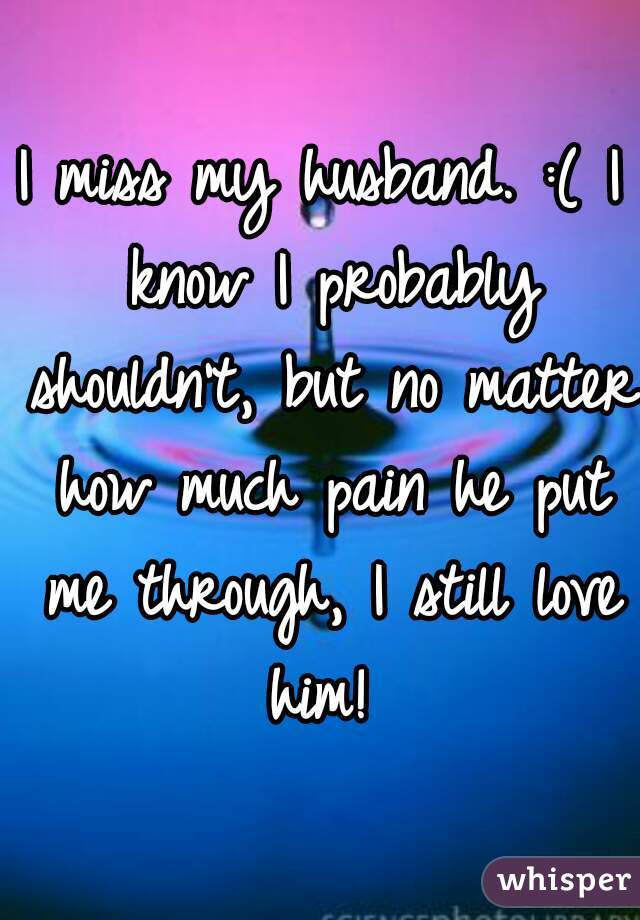 I miss my husband. :( I know I probably shouldn't, but no matter how much pain he put me through, I still love him! 