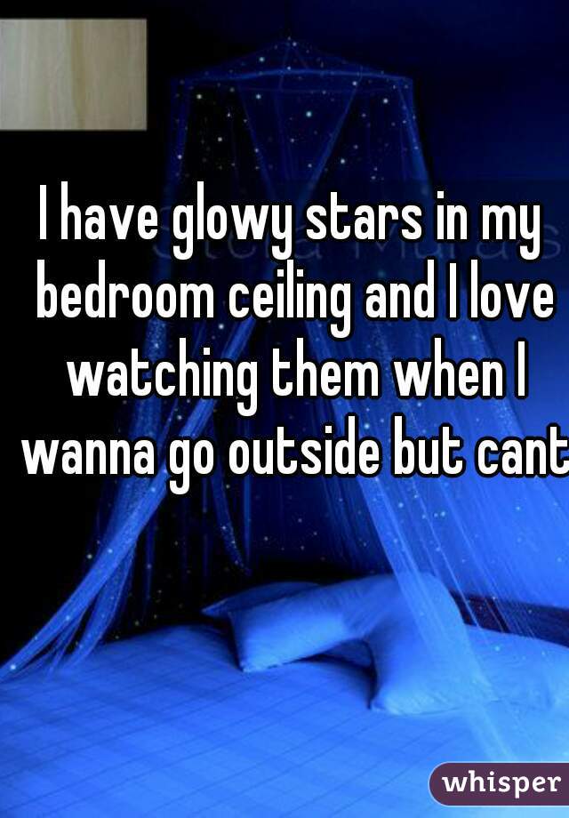I have glowy stars in my bedroom ceiling and I love watching them when I wanna go outside but cant
