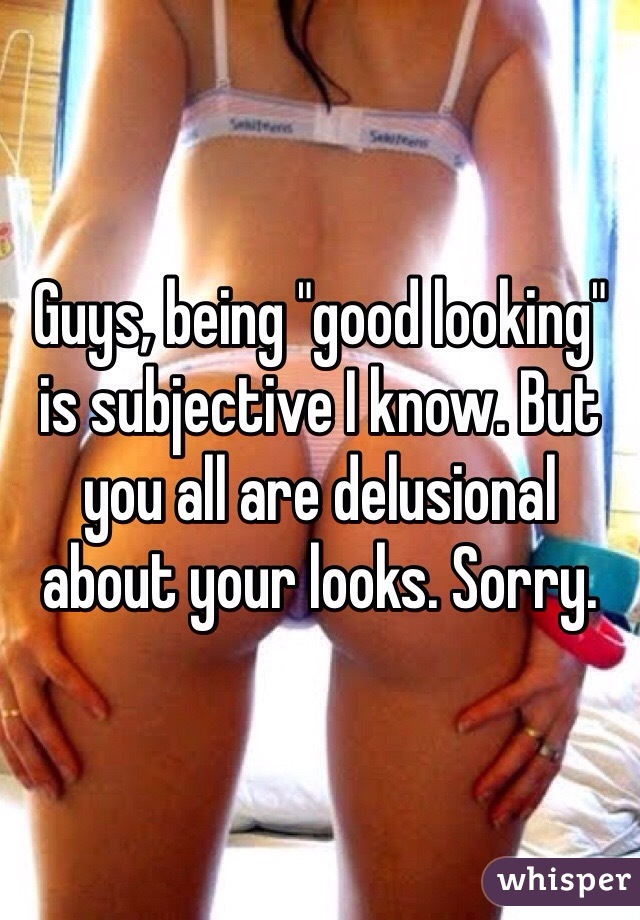 Guys, being "good looking" is subjective I know. But you all are delusional about your looks. Sorry. 