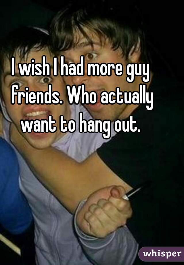 I wish I had more guy friends. Who actually want to hang out. 