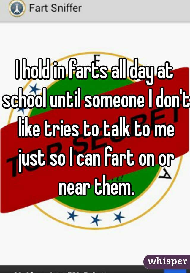 I hold in farts all day at school until someone I don't like tries to talk to me just so I can fart on or near them.