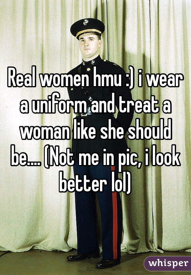 Real women hmu :) i wear a uniform and treat a woman like she should be.... (Not me in pic, i look better lol)