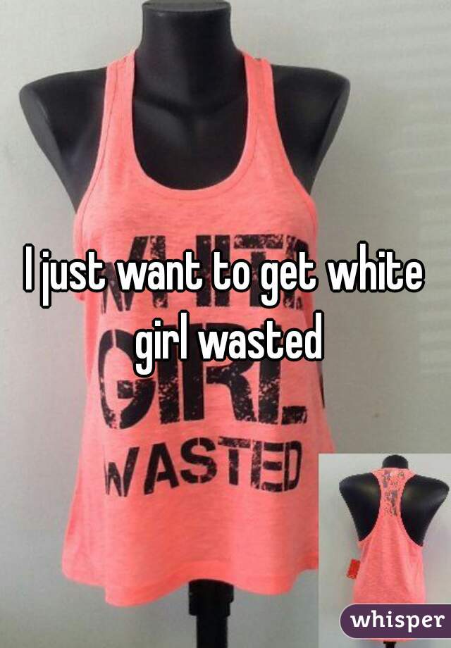 I just want to get white girl wasted