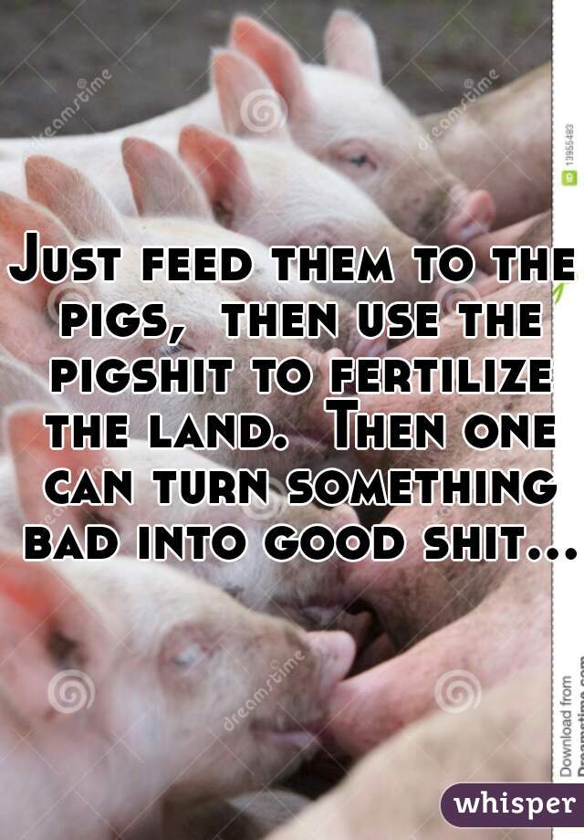Just feed them to the pigs,  then use the pigshit to fertilize the land.  Then one can turn something bad into good shit… 