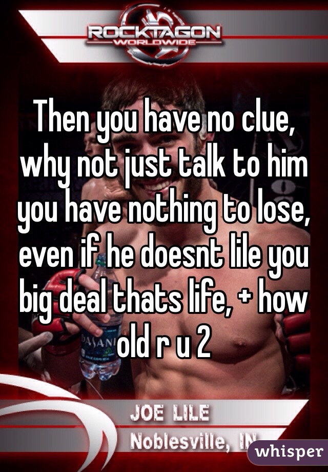 Then you have no clue, why not just talk to him you have nothing to lose, even if he doesnt lile you big deal thats life, + how old r u 2