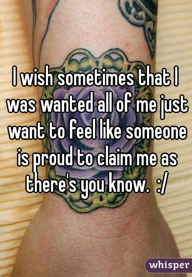 I wish sometimes that I was wanted all of me just want to feel like someone is proud to claim me as there's you know.  :/