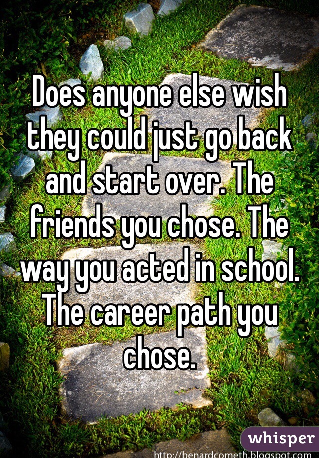 Does anyone else wish they could just go back and start over. The friends you chose. The way you acted in school. The career path you chose.