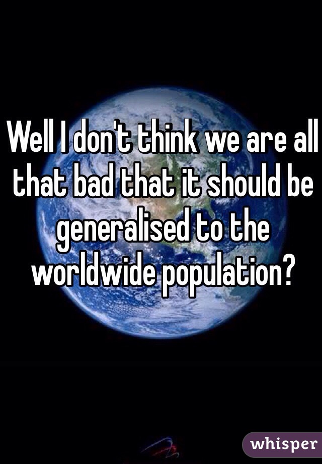 Well I don't think we are all that bad that it should be generalised to the worldwide population?
