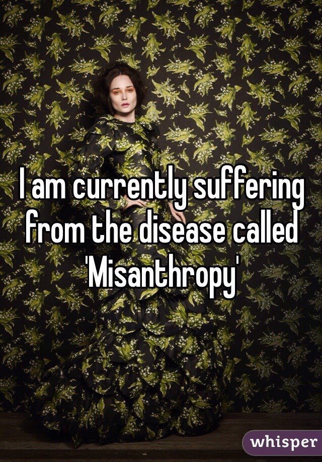 I am currently suffering from the disease called 'Misanthropy'