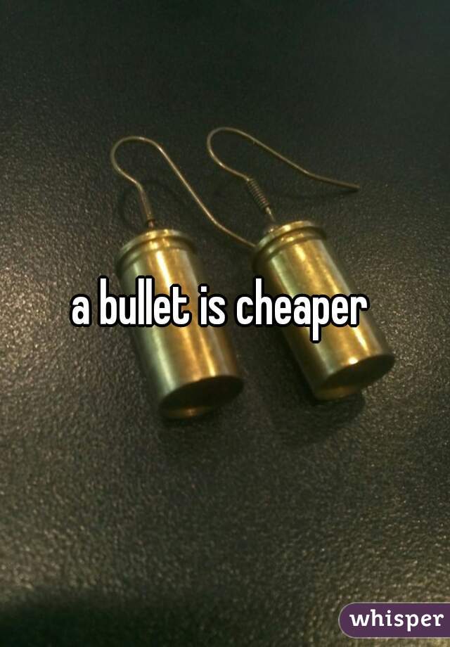 a bullet is cheaper 