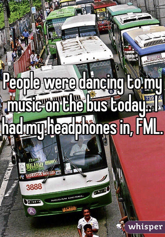 People were dancing to my music on the bus today.. I had my headphones in, FML.