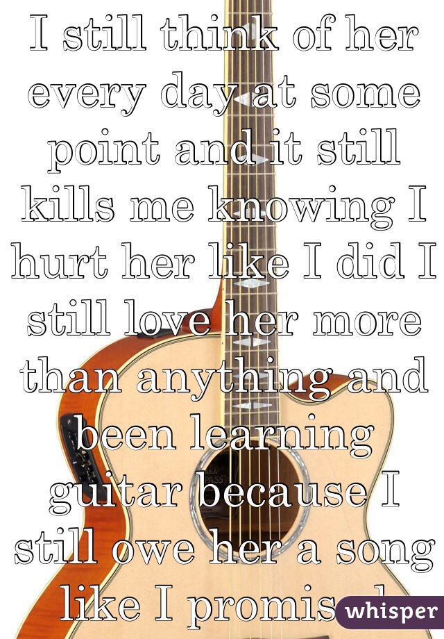 I still think of her every day at some point and it still kills me knowing I hurt her like I did I still love her more than anything and been learning guitar because I still owe her a song like I promised