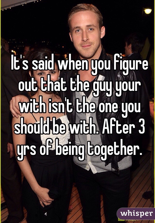 It's said when you figure out that the guy your with isn't the one you should be with. After 3 yrs of being together.