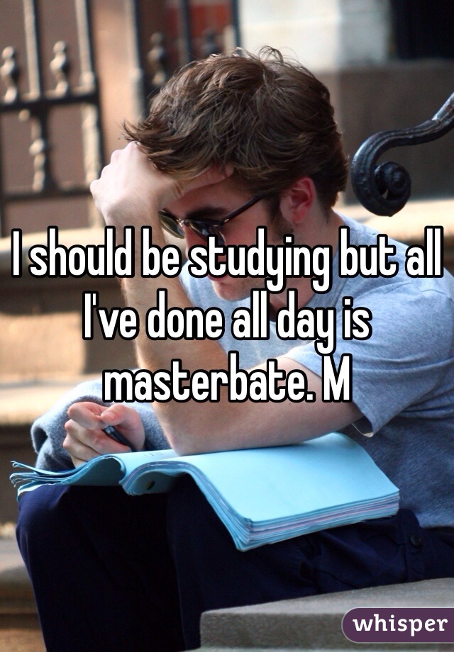 I should be studying but all I've done all day is masterbate. M