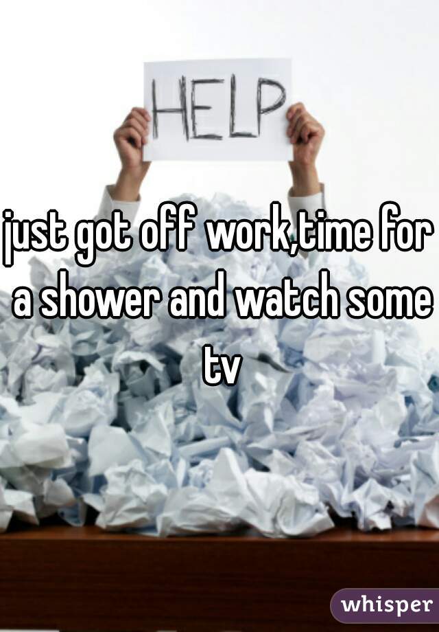 just got off work,time for a shower and watch some tv