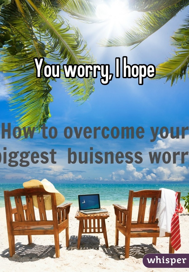 You worry, I hope
