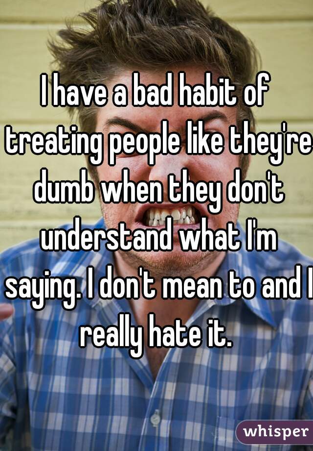 I have a bad habit of treating people like they're dumb when they don't understand what I'm saying. I don't mean to and I really hate it. 