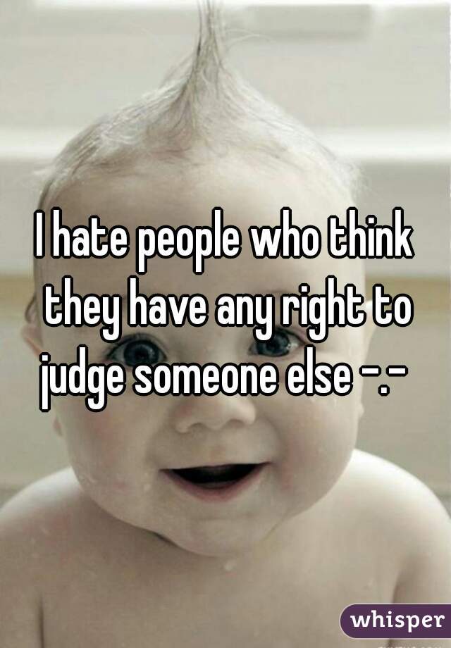 I hate people who think they have any right to judge someone else -.- 