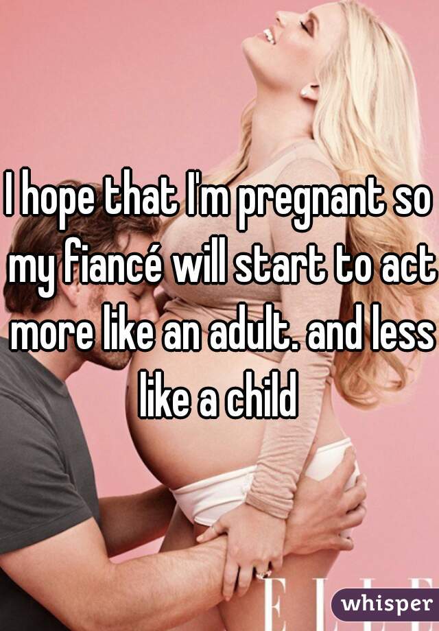 I hope that I'm pregnant so my fiancé will start to act more like an adult. and less like a child 
