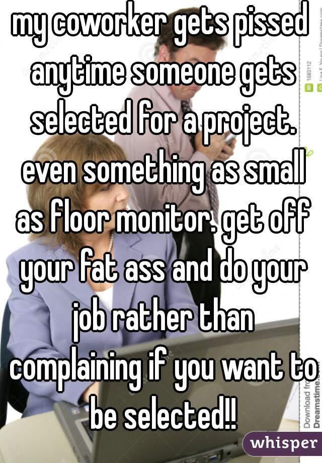 my coworker gets pissed anytime someone gets selected for a project. even something as small as floor monitor. get off your fat ass and do your job rather than complaining if you want to be selected!!