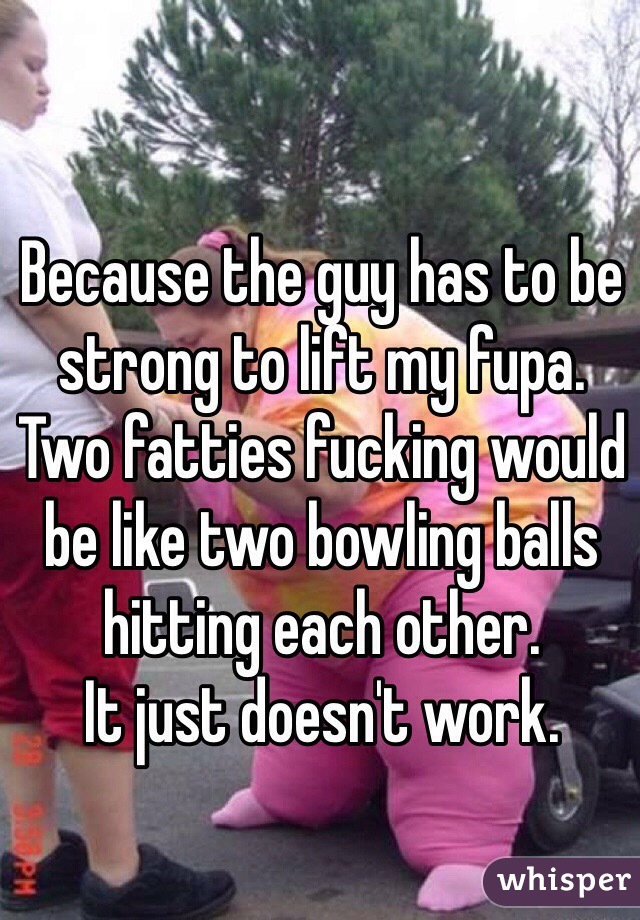 Because the guy has to be strong to lift my fupa. 
Two fatties fucking would be like two bowling balls hitting each other. 
It just doesn't work. 