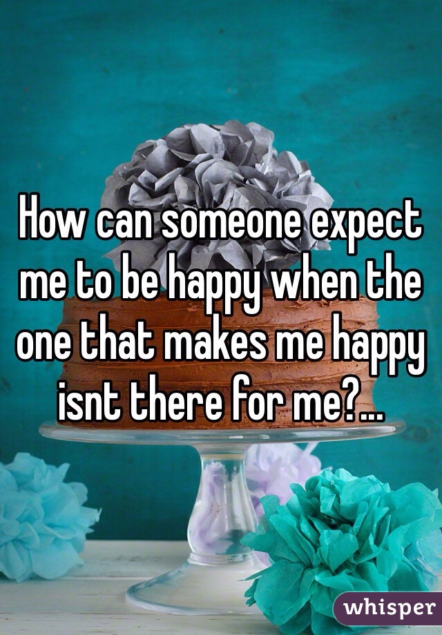 How can someone expect me to be happy when the one that makes me happy isnt there for me?...