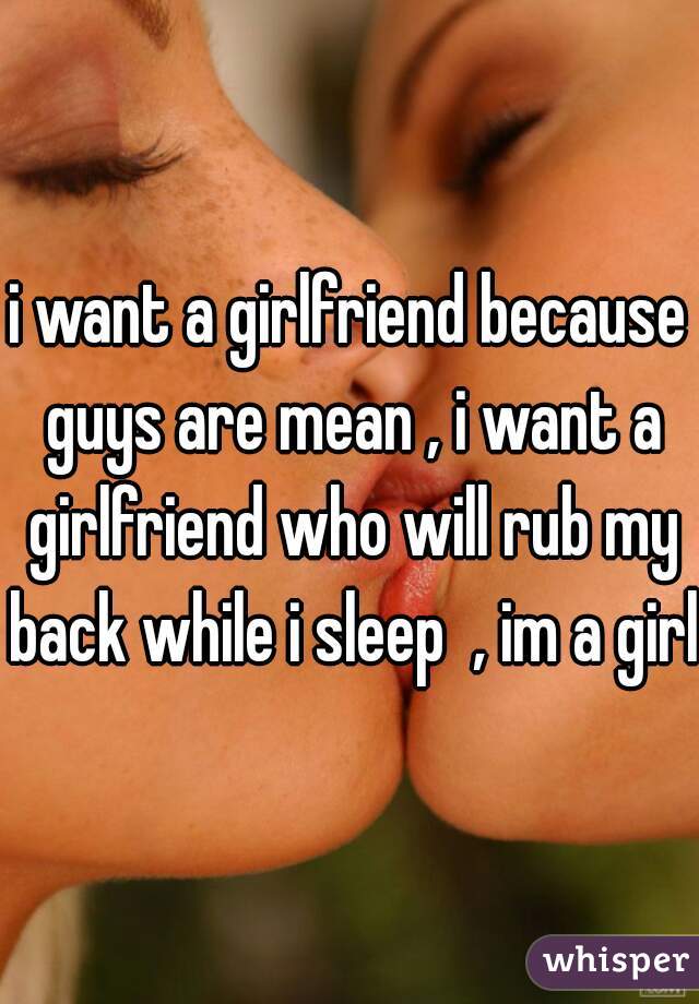 i want a girlfriend because guys are mean , i want a girlfriend who will rub my back while i sleep  , im a girl