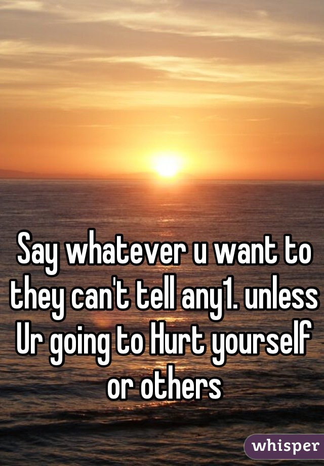 Say whatever u want to they can't tell any1. unless Ur going to Hurt yourself or others