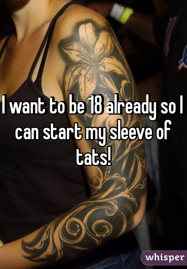 I want to be 18 already so I can start my sleeve of tats! 