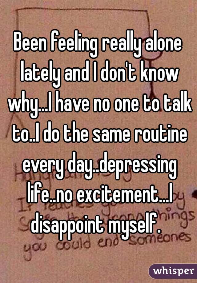 Been feeling really alone lately and I don't know why...I have no one to talk to..I do the same routine every day..depressing life..no excitement...I disappoint myself.  