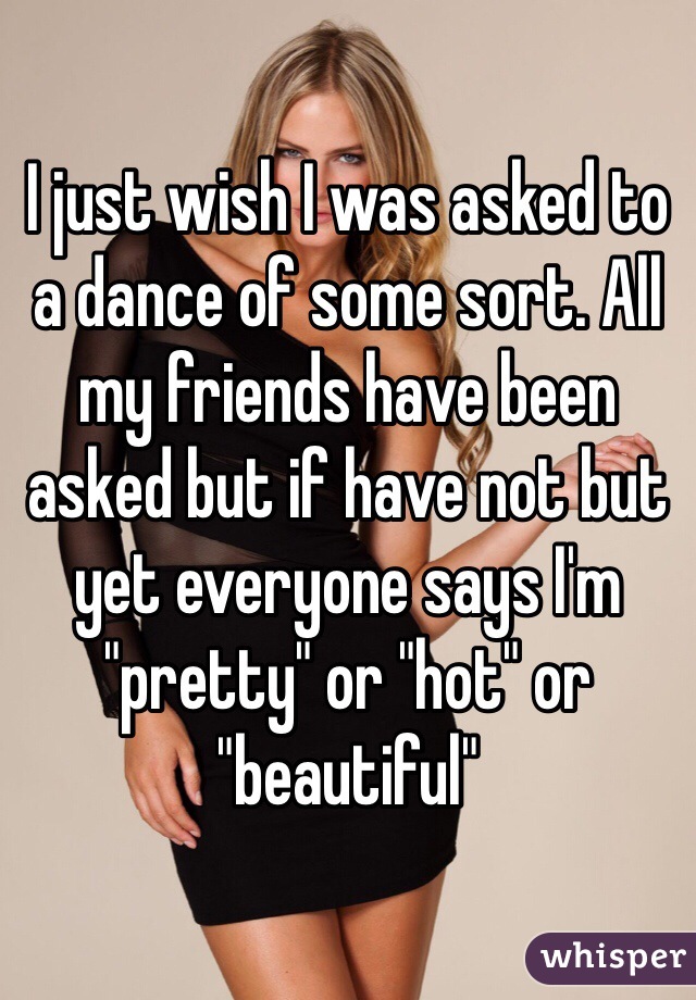 I just wish I was asked to a dance of some sort. All my friends have been asked but if have not but yet everyone says I'm "pretty" or "hot" or "beautiful"
