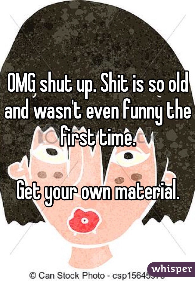 OMG shut up. Shit is so old and wasn't even funny the first time.

Get your own material.
