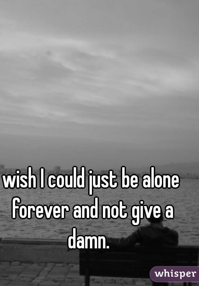 wish I could just be alone forever and not give a damn.  