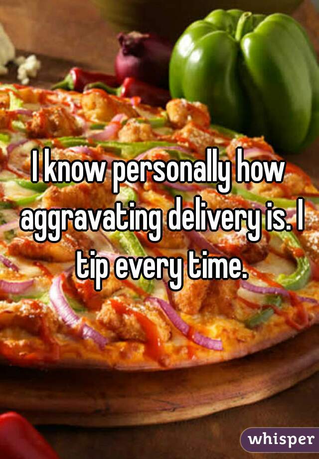 I know personally how aggravating delivery is. I tip every time.