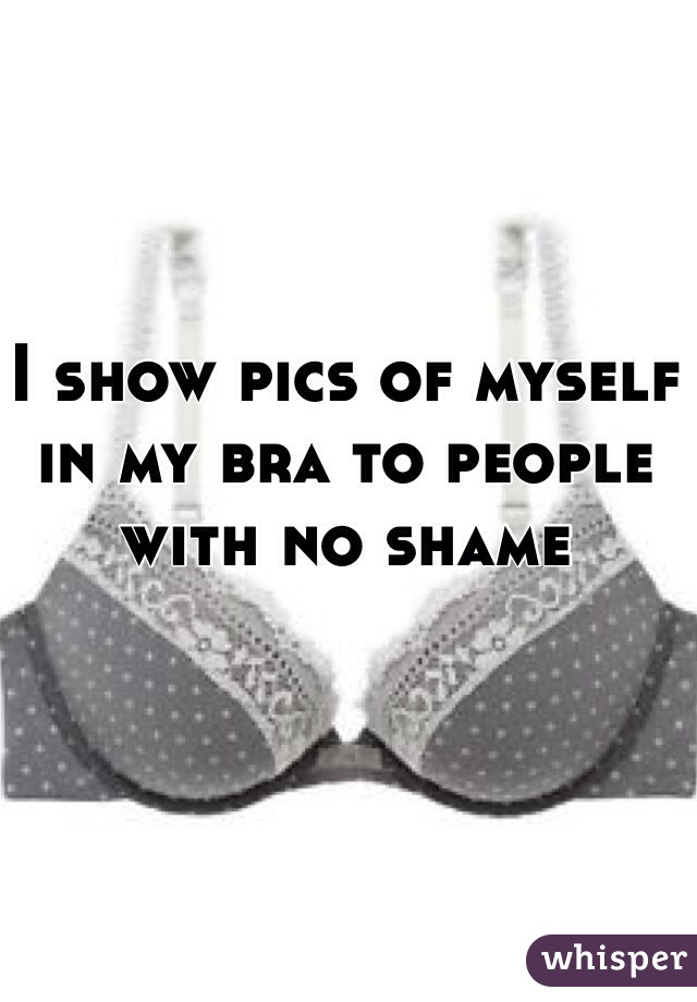I show pics of myself in my bra to people with no shame 