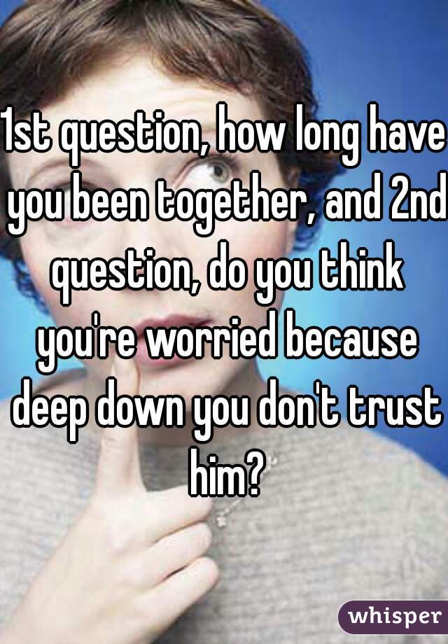1st question, how long have you been together, and 2nd question, do you think you're worried because deep down you don't trust him?