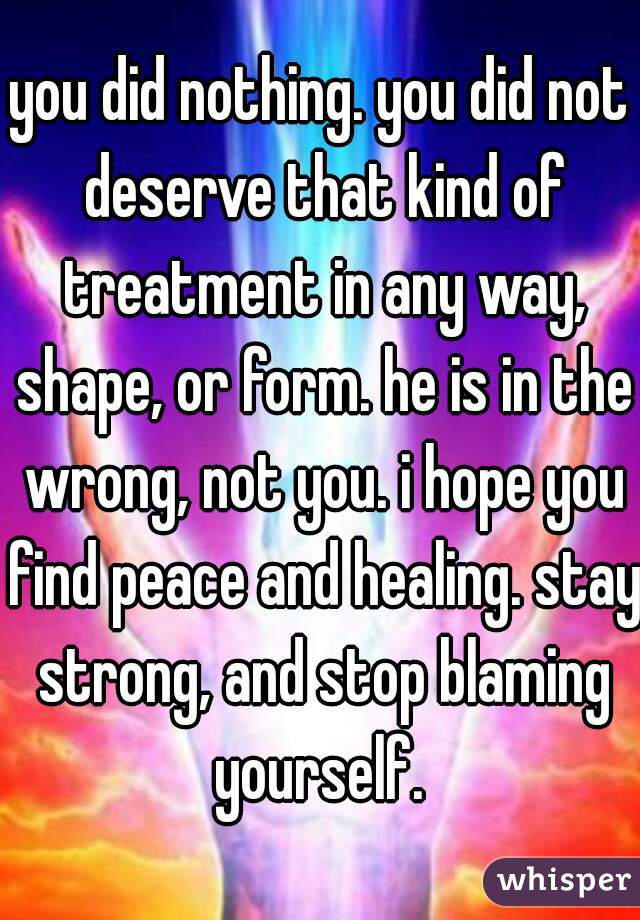 you did nothing. you did not deserve that kind of treatment in any way, shape, or form. he is in the wrong, not you. i hope you find peace and healing. stay strong, and stop blaming yourself. 