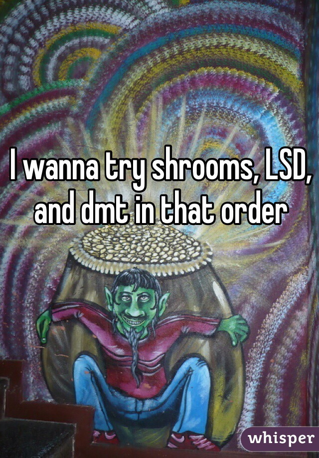 I wanna try shrooms, LSD, and dmt in that order