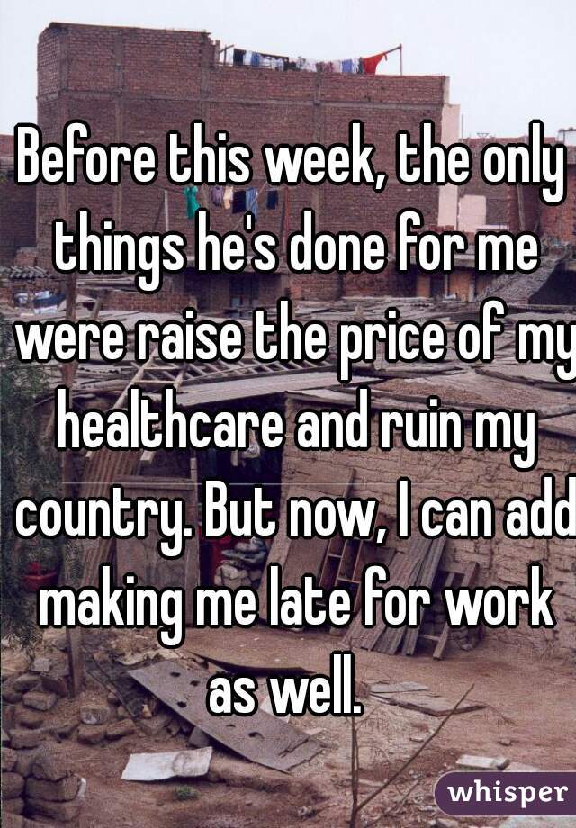 Before this week, the only things he's done for me were raise the price of my healthcare and ruin my country. But now, I can add making me late for work as well.  