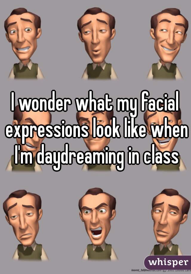 I wonder what my facial expressions look like when I'm daydreaming in class