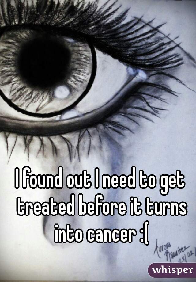 I found out I need to get treated before it turns into cancer :(
