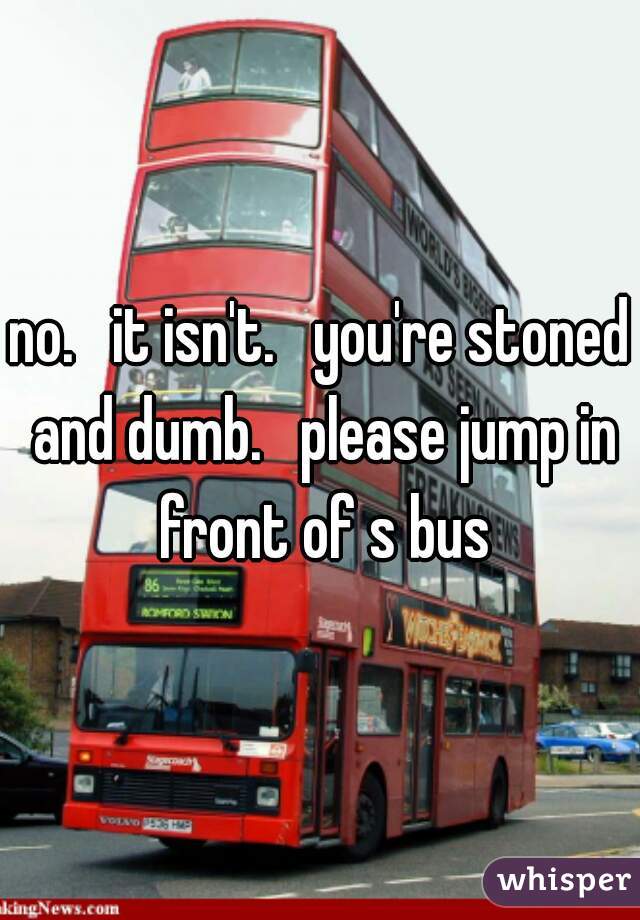 no.   it isn't.   you're stoned and dumb.   please jump in front of s bus