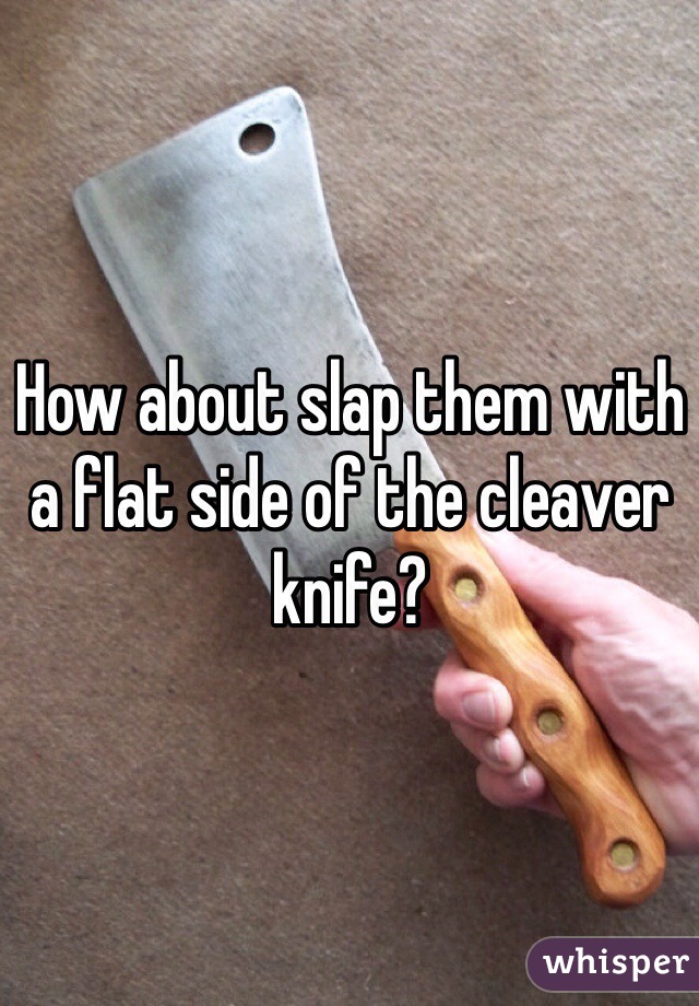 How about slap them with a flat side of the cleaver knife?
