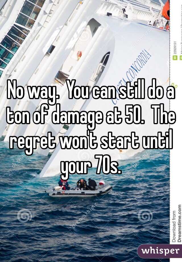 No way.  You can still do a ton of damage at 50.  The regret won't start until your 70s. 