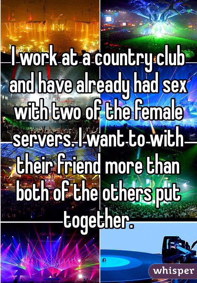 I work at a country club and have already had sex with two of the female servers. I want to with their friend more than both of the others put together.